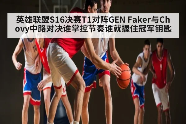 英雄联盟S16决赛T1对阵GEN Faker与Chovy中路对决谁掌控节奏谁就握住冠军钥匙