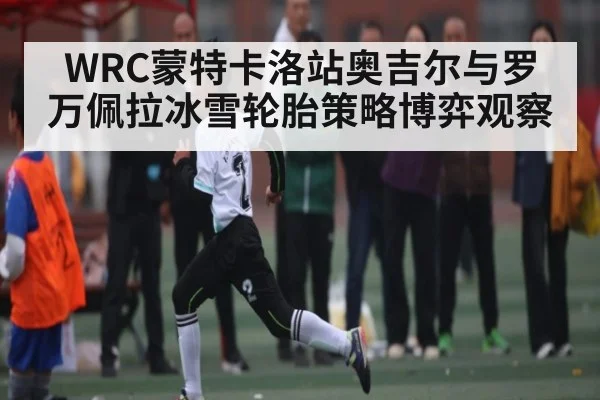 WRC蒙特卡洛站奥吉尔与罗万佩拉冰雪轮胎策略博弈观察